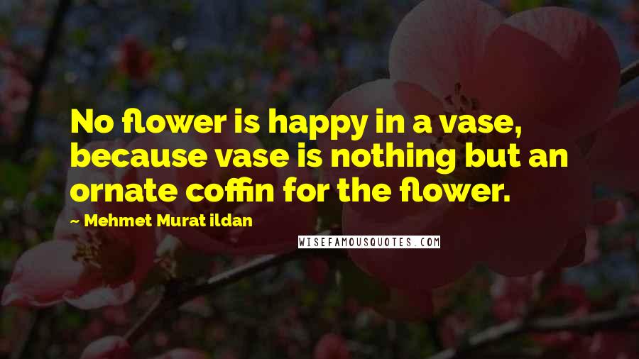 Mehmet Murat Ildan Quotes: No flower is happy in a vase, because vase is nothing but an ornate coffin for the flower.