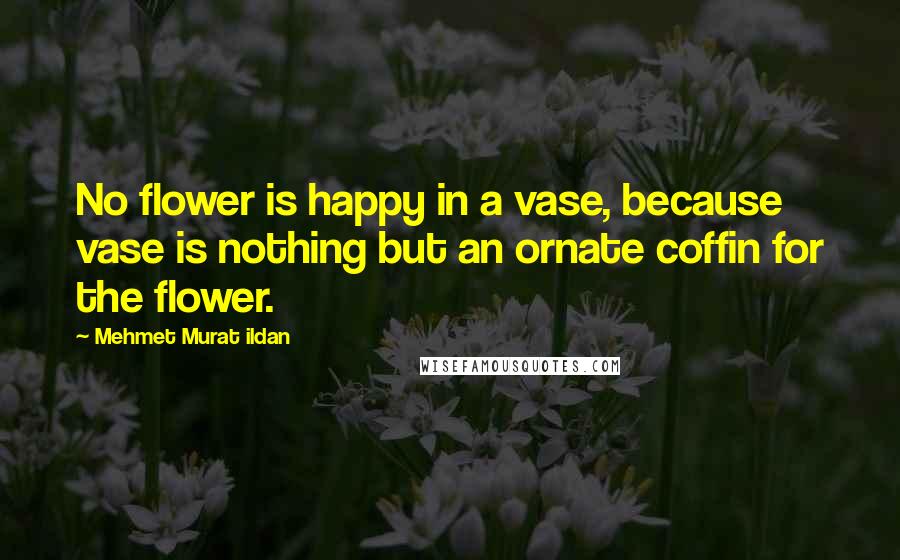 Mehmet Murat Ildan Quotes: No flower is happy in a vase, because vase is nothing but an ornate coffin for the flower.