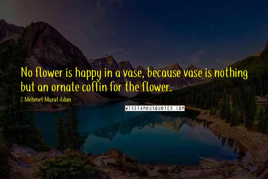 Mehmet Murat Ildan Quotes: No flower is happy in a vase, because vase is nothing but an ornate coffin for the flower.