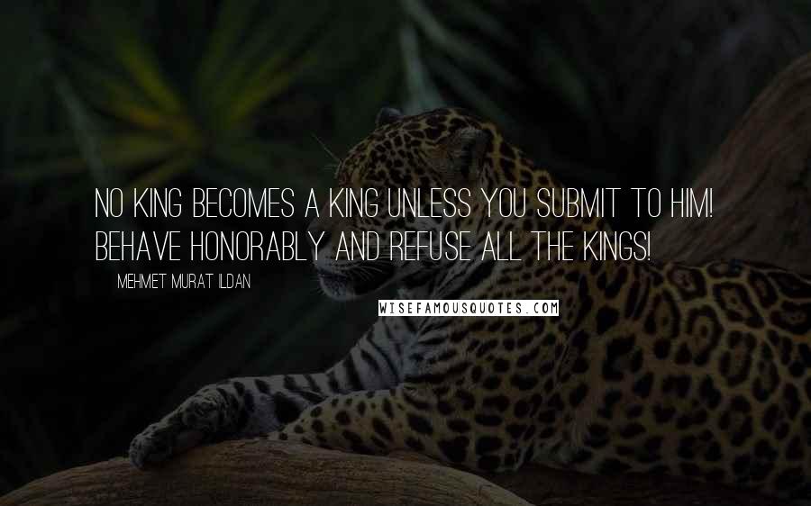 Mehmet Murat Ildan Quotes: No king becomes a king unless you submit to him! Behave honorably and refuse all the kings!