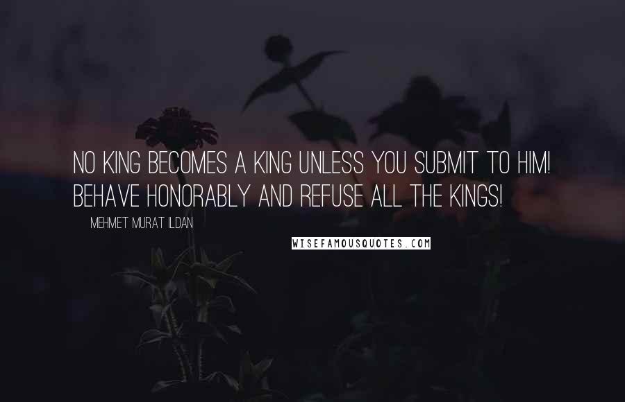 Mehmet Murat Ildan Quotes: No king becomes a king unless you submit to him! Behave honorably and refuse all the kings!