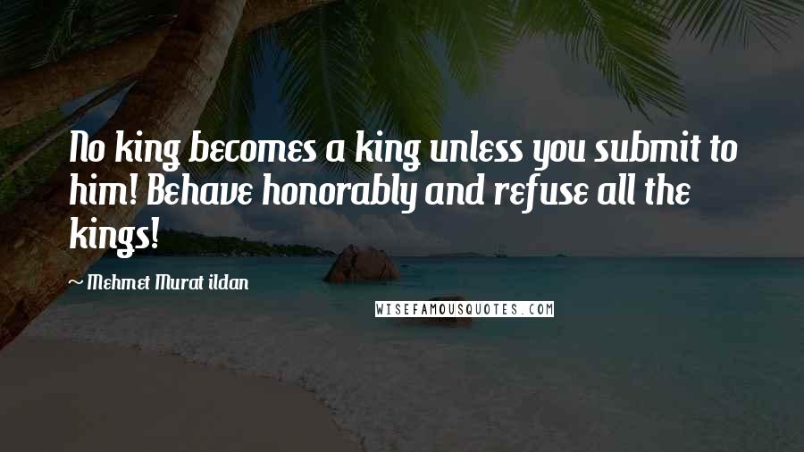 Mehmet Murat Ildan Quotes: No king becomes a king unless you submit to him! Behave honorably and refuse all the kings!