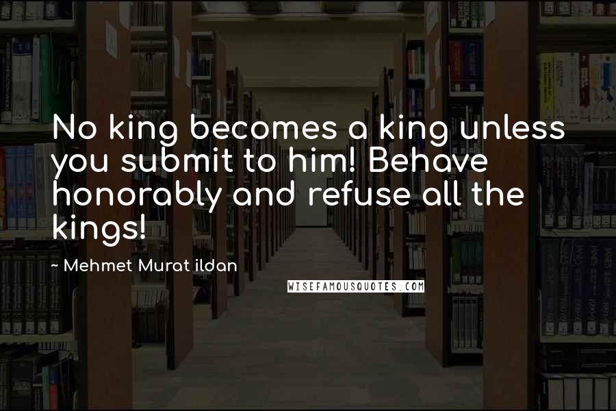 Mehmet Murat Ildan Quotes: No king becomes a king unless you submit to him! Behave honorably and refuse all the kings!