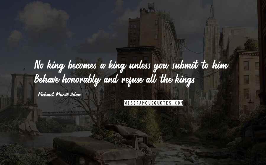 Mehmet Murat Ildan Quotes: No king becomes a king unless you submit to him! Behave honorably and refuse all the kings!