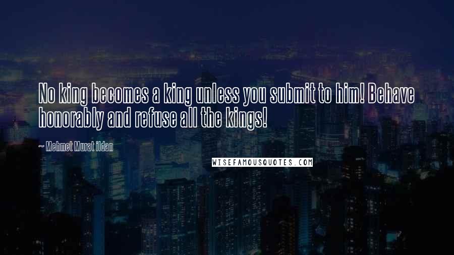 Mehmet Murat Ildan Quotes: No king becomes a king unless you submit to him! Behave honorably and refuse all the kings!
