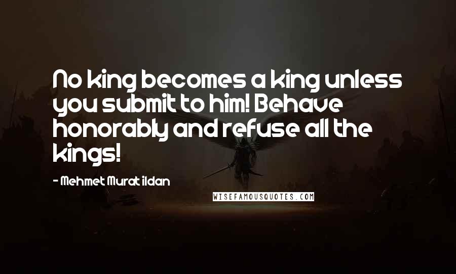 Mehmet Murat Ildan Quotes: No king becomes a king unless you submit to him! Behave honorably and refuse all the kings!