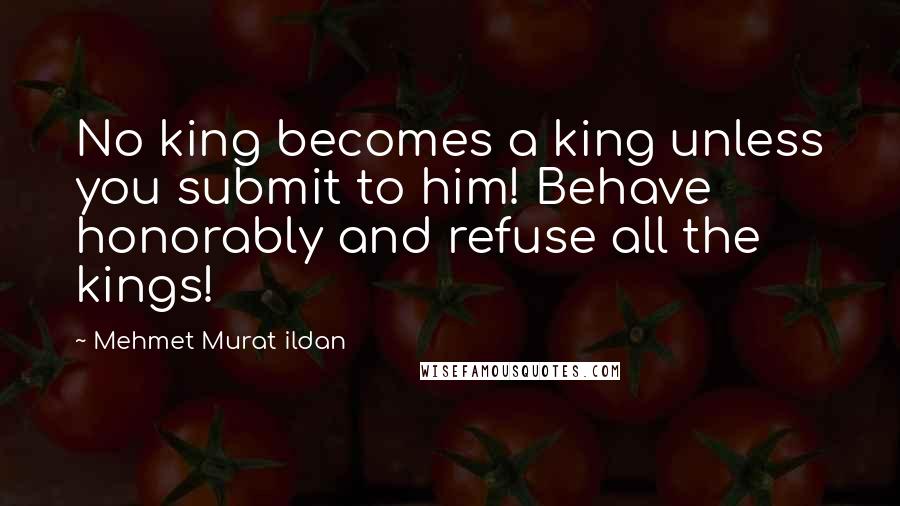 Mehmet Murat Ildan Quotes: No king becomes a king unless you submit to him! Behave honorably and refuse all the kings!