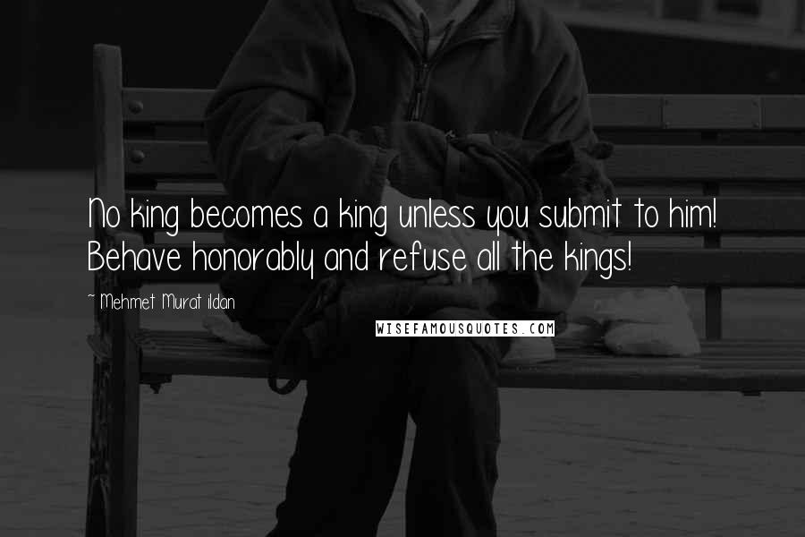 Mehmet Murat Ildan Quotes: No king becomes a king unless you submit to him! Behave honorably and refuse all the kings!