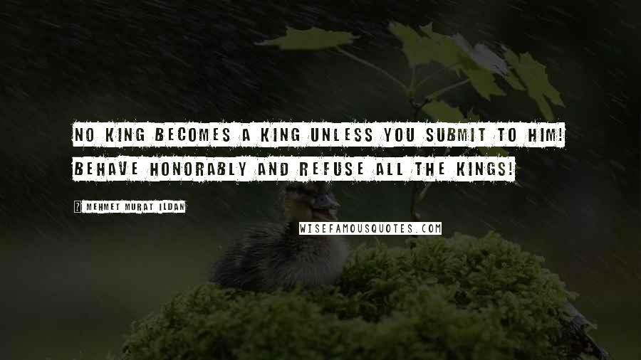 Mehmet Murat Ildan Quotes: No king becomes a king unless you submit to him! Behave honorably and refuse all the kings!