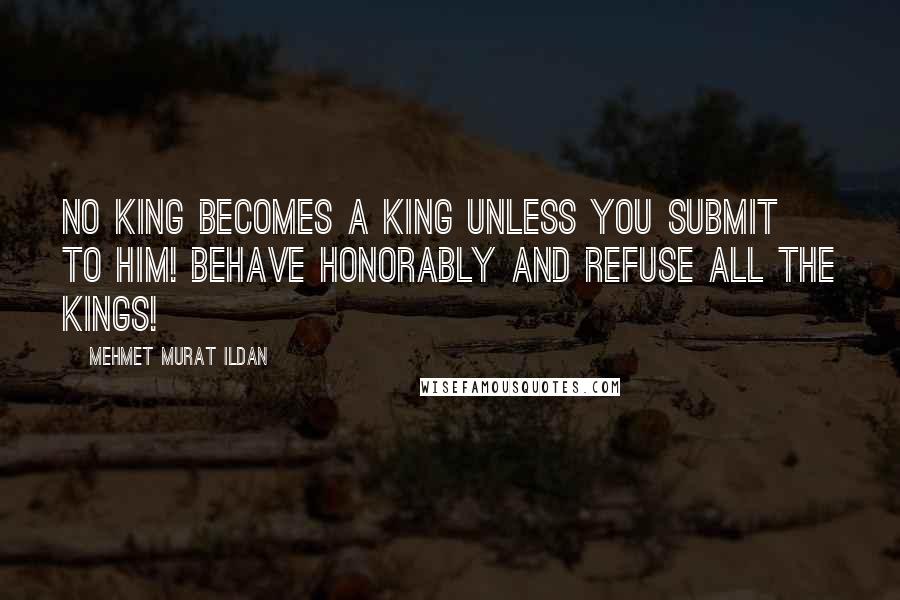 Mehmet Murat Ildan Quotes: No king becomes a king unless you submit to him! Behave honorably and refuse all the kings!