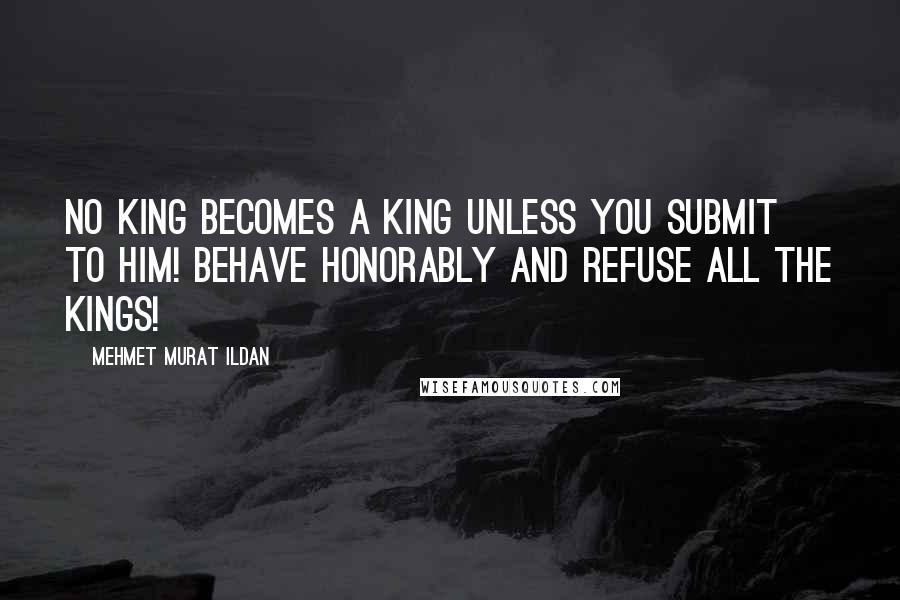 Mehmet Murat Ildan Quotes: No king becomes a king unless you submit to him! Behave honorably and refuse all the kings!