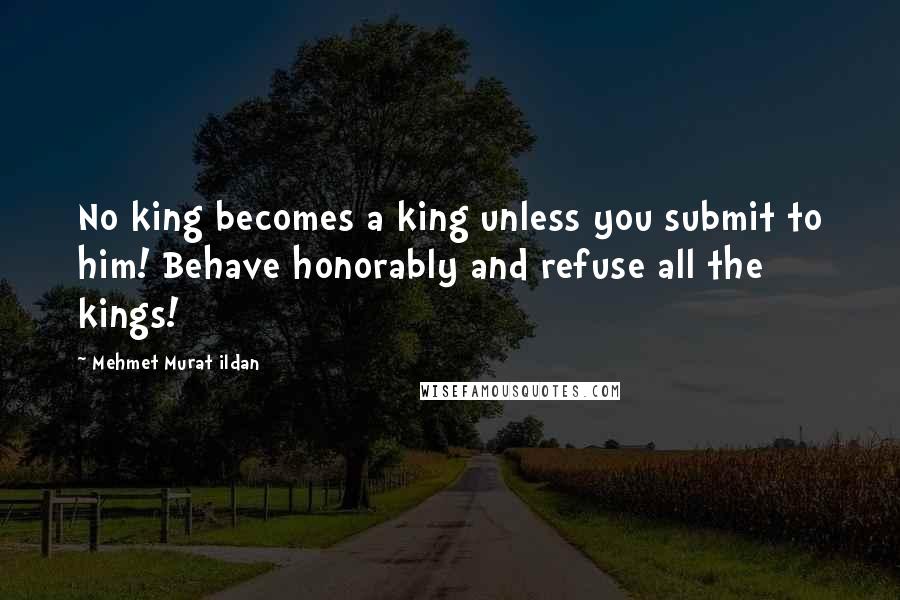 Mehmet Murat Ildan Quotes: No king becomes a king unless you submit to him! Behave honorably and refuse all the kings!