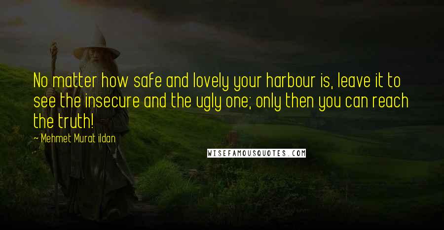 Mehmet Murat Ildan Quotes: No matter how safe and lovely your harbour is, leave it to see the insecure and the ugly one; only then you can reach the truth!