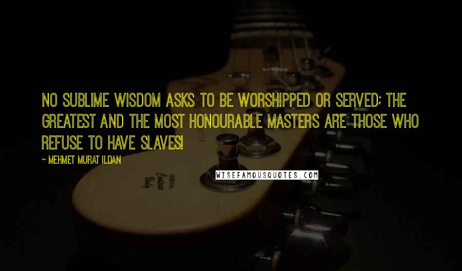 Mehmet Murat Ildan Quotes: No sublime wisdom asks to be worshipped or served; the greatest and the most honourable masters are those who refuse to have slaves!