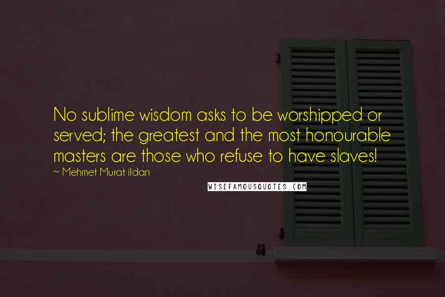 Mehmet Murat Ildan Quotes: No sublime wisdom asks to be worshipped or served; the greatest and the most honourable masters are those who refuse to have slaves!