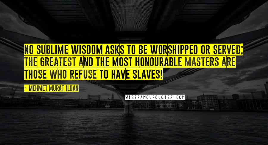 Mehmet Murat Ildan Quotes: No sublime wisdom asks to be worshipped or served; the greatest and the most honourable masters are those who refuse to have slaves!