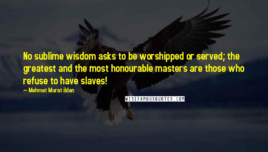 Mehmet Murat Ildan Quotes: No sublime wisdom asks to be worshipped or served; the greatest and the most honourable masters are those who refuse to have slaves!