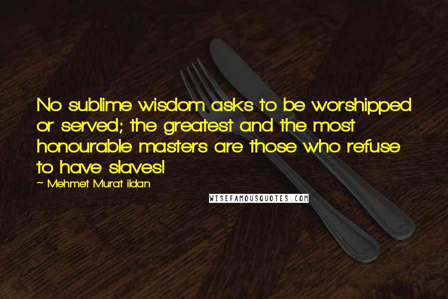 Mehmet Murat Ildan Quotes: No sublime wisdom asks to be worshipped or served; the greatest and the most honourable masters are those who refuse to have slaves!