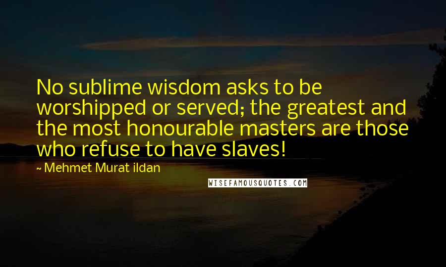 Mehmet Murat Ildan Quotes: No sublime wisdom asks to be worshipped or served; the greatest and the most honourable masters are those who refuse to have slaves!