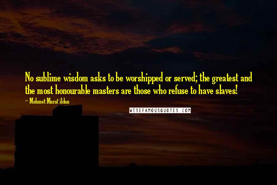 Mehmet Murat Ildan Quotes: No sublime wisdom asks to be worshipped or served; the greatest and the most honourable masters are those who refuse to have slaves!