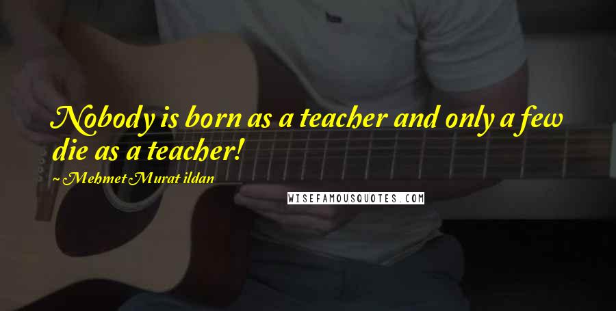 Mehmet Murat Ildan Quotes: Nobody is born as a teacher and only a few die as a teacher!