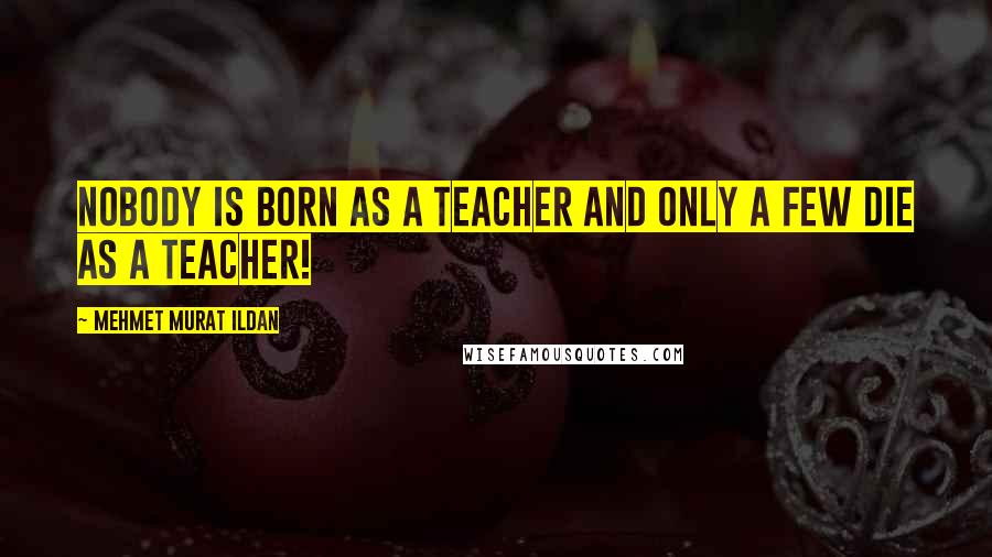 Mehmet Murat Ildan Quotes: Nobody is born as a teacher and only a few die as a teacher!