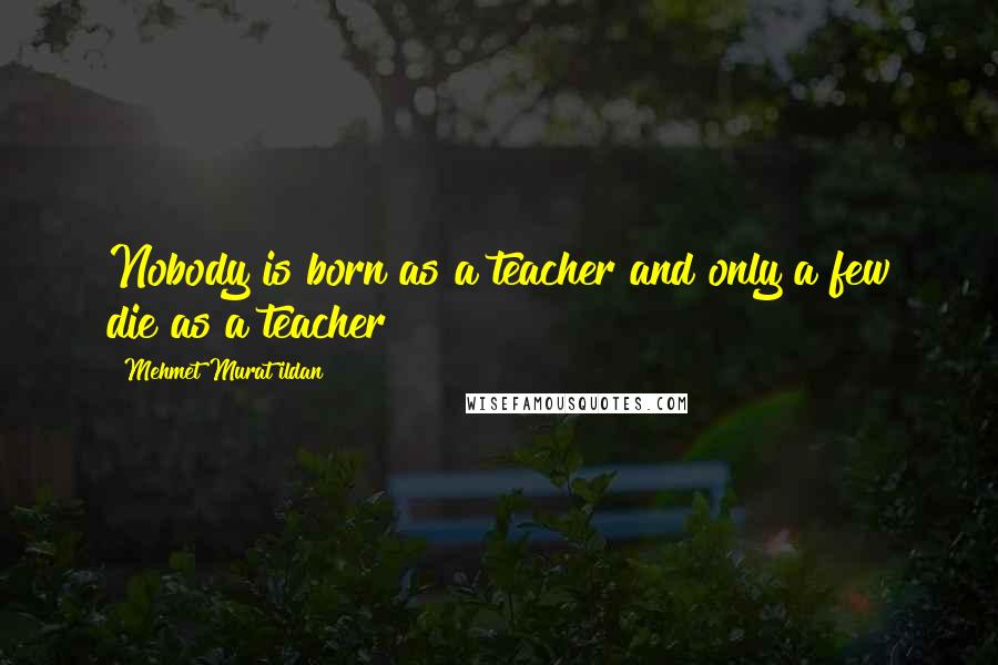 Mehmet Murat Ildan Quotes: Nobody is born as a teacher and only a few die as a teacher!