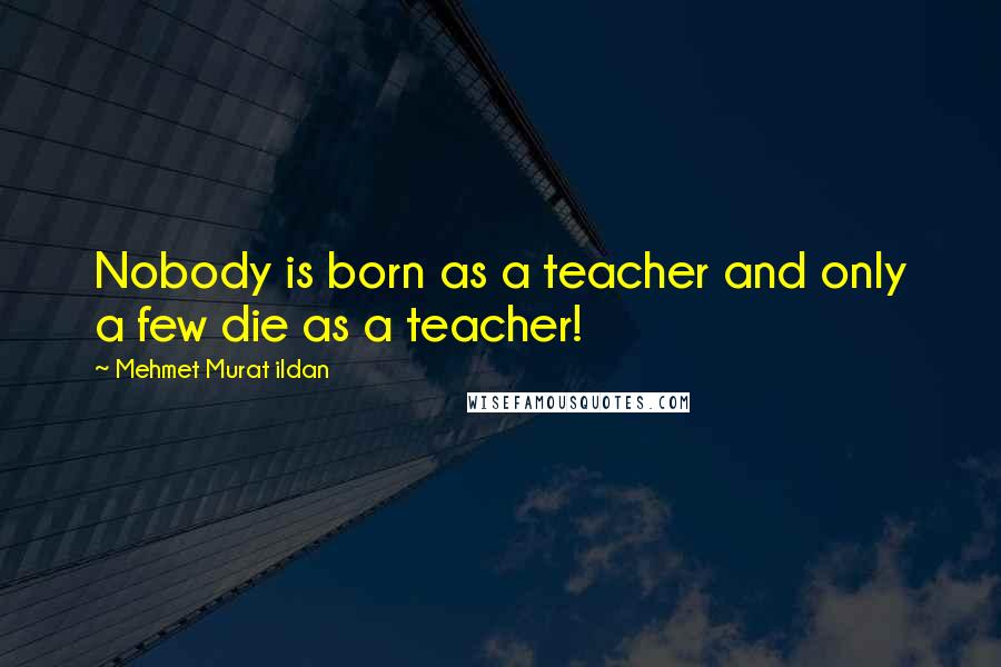 Mehmet Murat Ildan Quotes: Nobody is born as a teacher and only a few die as a teacher!