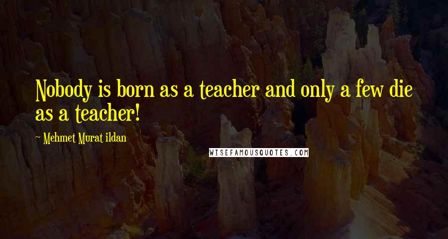 Mehmet Murat Ildan Quotes: Nobody is born as a teacher and only a few die as a teacher!