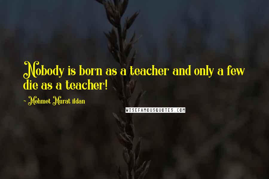 Mehmet Murat Ildan Quotes: Nobody is born as a teacher and only a few die as a teacher!
