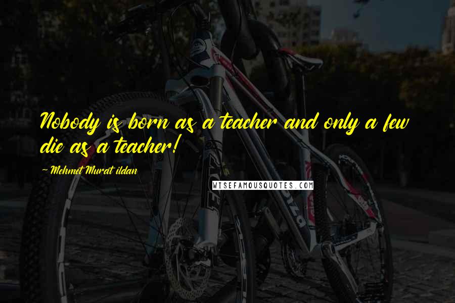Mehmet Murat Ildan Quotes: Nobody is born as a teacher and only a few die as a teacher!