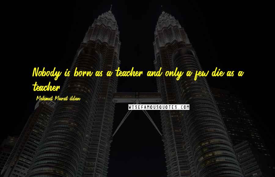 Mehmet Murat Ildan Quotes: Nobody is born as a teacher and only a few die as a teacher!