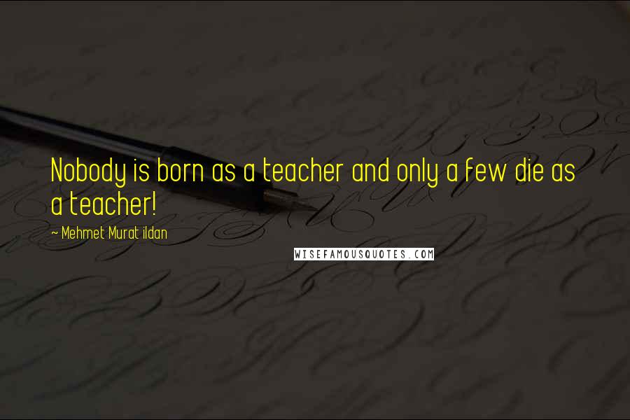 Mehmet Murat Ildan Quotes: Nobody is born as a teacher and only a few die as a teacher!