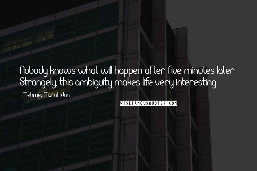 Mehmet Murat Ildan Quotes: Nobody knows what will happen after five minutes later! Strangely, this ambiguity makes life very interesting!