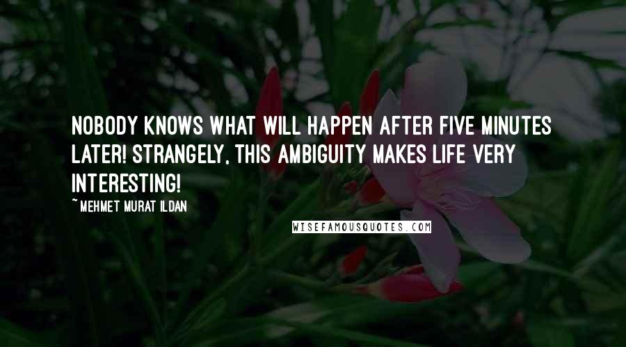 Mehmet Murat Ildan Quotes: Nobody knows what will happen after five minutes later! Strangely, this ambiguity makes life very interesting!