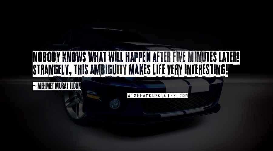 Mehmet Murat Ildan Quotes: Nobody knows what will happen after five minutes later! Strangely, this ambiguity makes life very interesting!