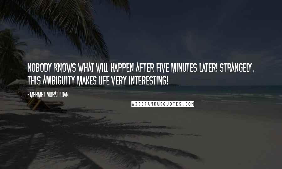 Mehmet Murat Ildan Quotes: Nobody knows what will happen after five minutes later! Strangely, this ambiguity makes life very interesting!