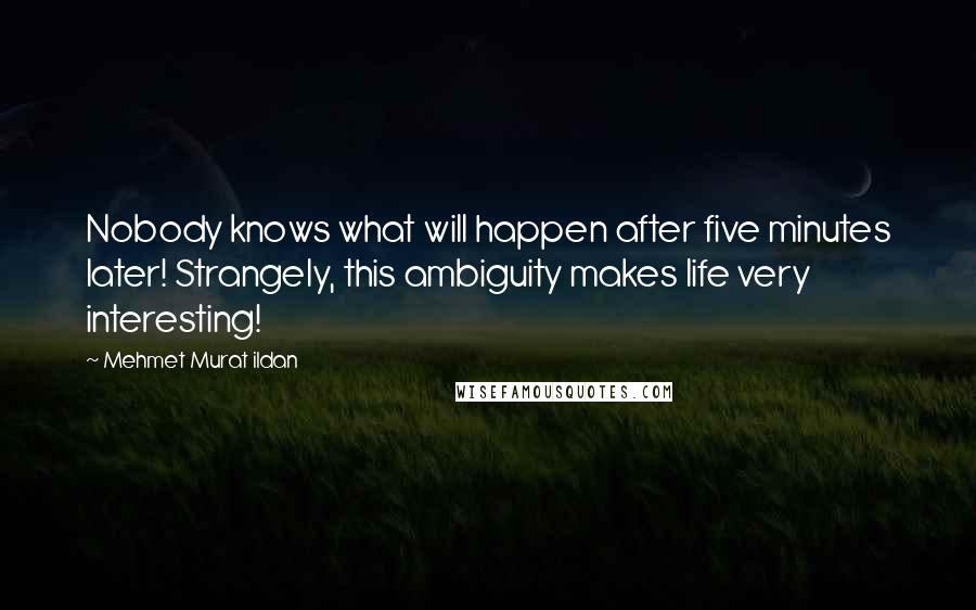 Mehmet Murat Ildan Quotes: Nobody knows what will happen after five minutes later! Strangely, this ambiguity makes life very interesting!