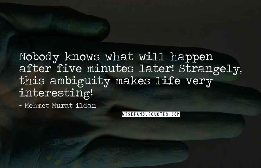 Mehmet Murat Ildan Quotes: Nobody knows what will happen after five minutes later! Strangely, this ambiguity makes life very interesting!