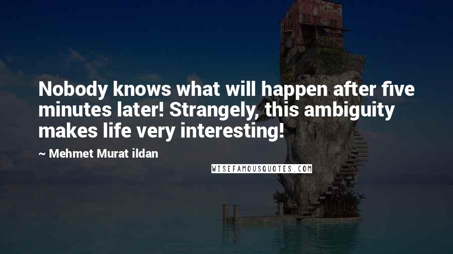 Mehmet Murat Ildan Quotes: Nobody knows what will happen after five minutes later! Strangely, this ambiguity makes life very interesting!