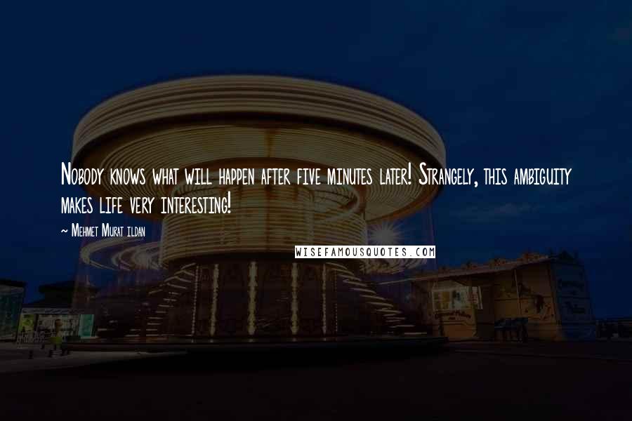 Mehmet Murat Ildan Quotes: Nobody knows what will happen after five minutes later! Strangely, this ambiguity makes life very interesting!