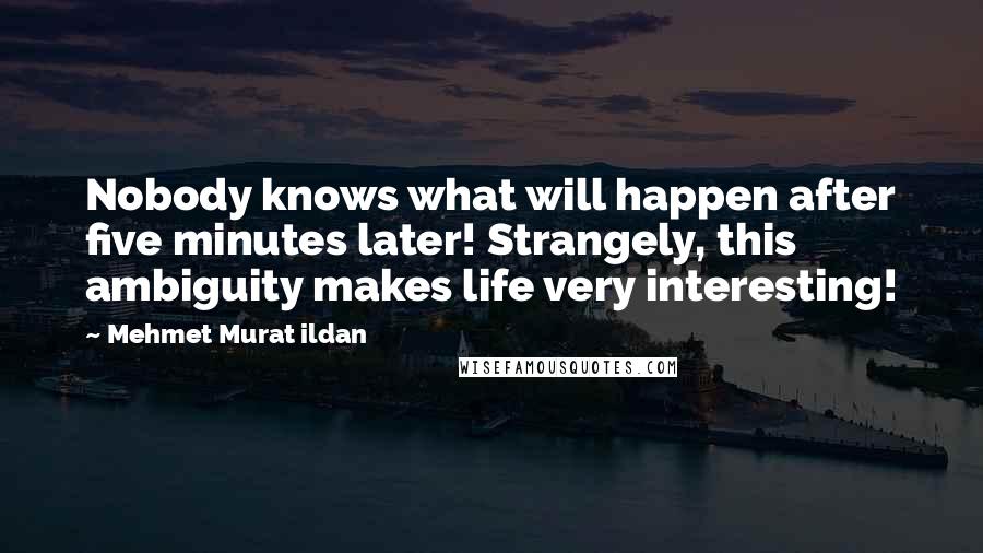 Mehmet Murat Ildan Quotes: Nobody knows what will happen after five minutes later! Strangely, this ambiguity makes life very interesting!