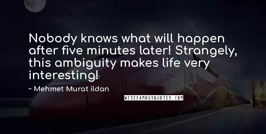 Mehmet Murat Ildan Quotes: Nobody knows what will happen after five minutes later! Strangely, this ambiguity makes life very interesting!