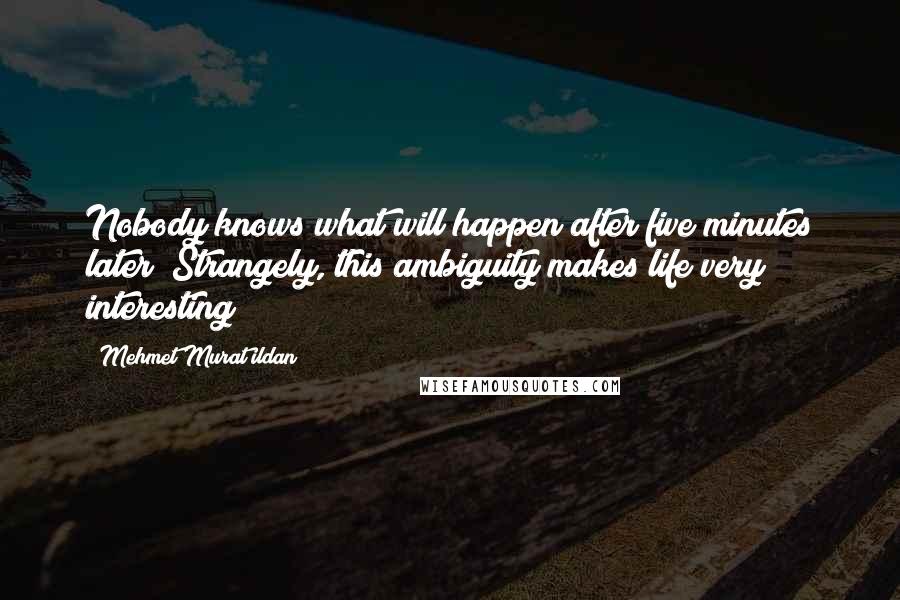 Mehmet Murat Ildan Quotes: Nobody knows what will happen after five minutes later! Strangely, this ambiguity makes life very interesting!