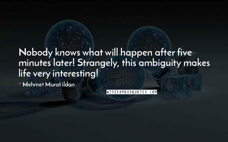 Mehmet Murat Ildan Quotes: Nobody knows what will happen after five minutes later! Strangely, this ambiguity makes life very interesting!