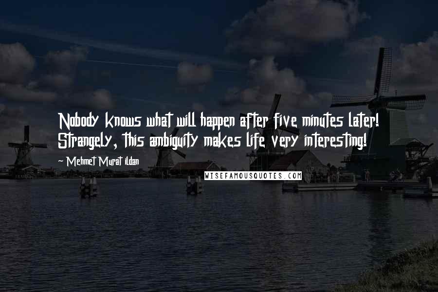 Mehmet Murat Ildan Quotes: Nobody knows what will happen after five minutes later! Strangely, this ambiguity makes life very interesting!