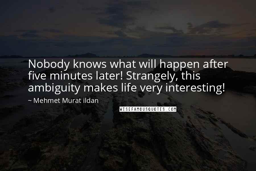 Mehmet Murat Ildan Quotes: Nobody knows what will happen after five minutes later! Strangely, this ambiguity makes life very interesting!