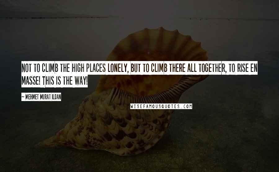 Mehmet Murat Ildan Quotes: Not to climb the high places lonely, but to climb there all together, to rise en masse! This is the way!