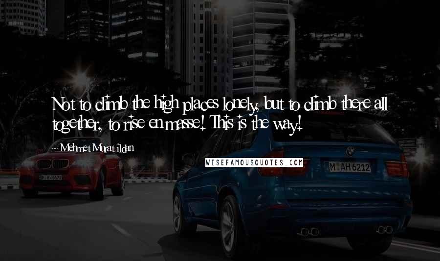 Mehmet Murat Ildan Quotes: Not to climb the high places lonely, but to climb there all together, to rise en masse! This is the way!