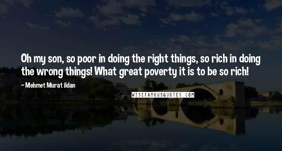 Mehmet Murat Ildan Quotes: Oh my son, so poor in doing the right things, so rich in doing the wrong things! What great poverty it is to be so rich!